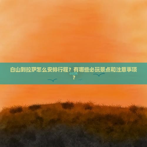 白山到拉萨怎么安排行程？有哪些必玩景点和注意事项？