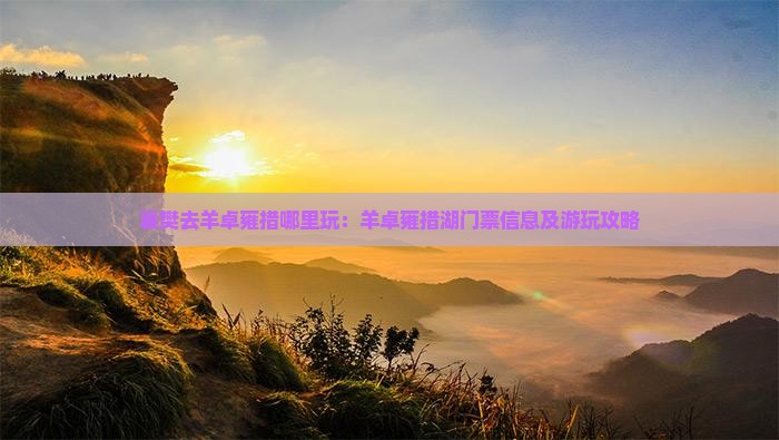 襄樊去羊卓雍措哪里玩：羊卓雍措湖门票信息及游玩攻略