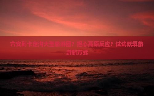 六安到卡定沟大型旅游团？担心高原反应？试试低氧旅游新方式