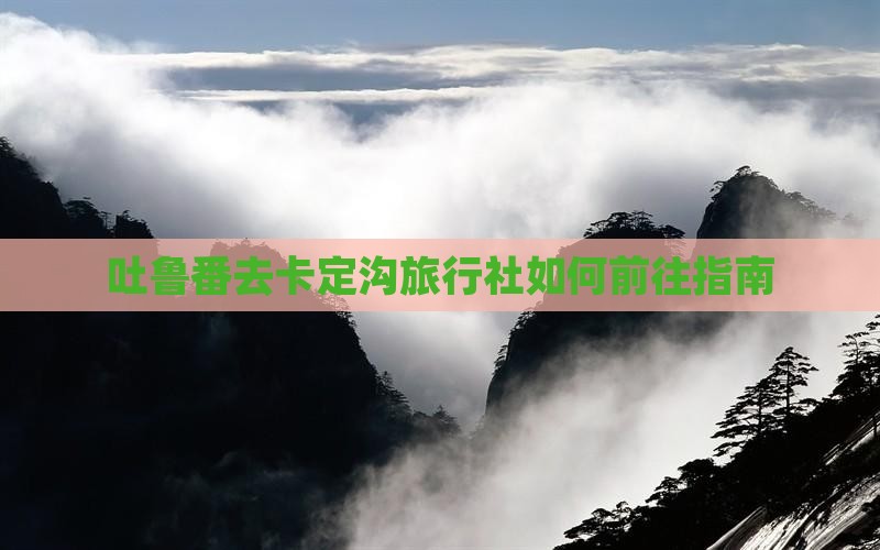 吐鲁番去卡定沟旅行社如何前往指南