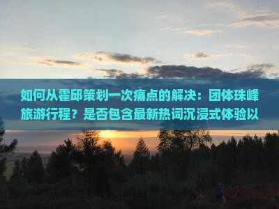 如何从霍邱策划一次痛点的解决：团体珠峰旅游行程？是否包含最新热词沉浸式体验以满足游客需求？