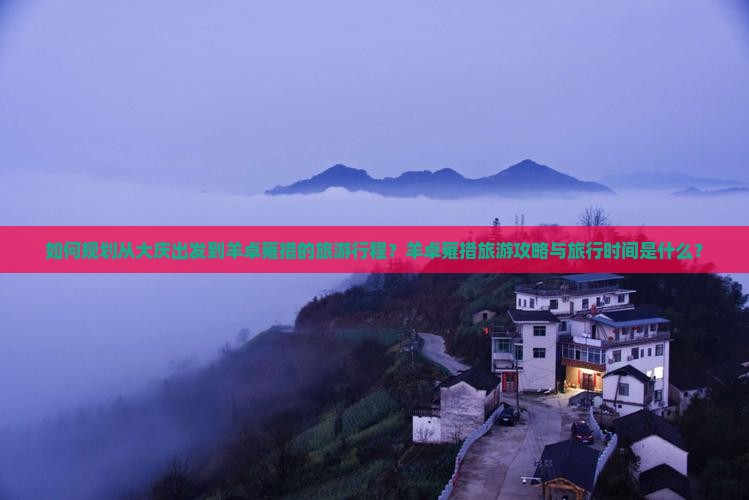 如何规划从大庆出发到羊卓雍措的旅游行程？羊卓雍措旅游攻略与旅行时间是什么？
