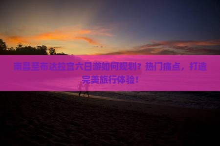 南昌至布达拉宫六日游如何规划？热门痛点，打造完美旅行体验！