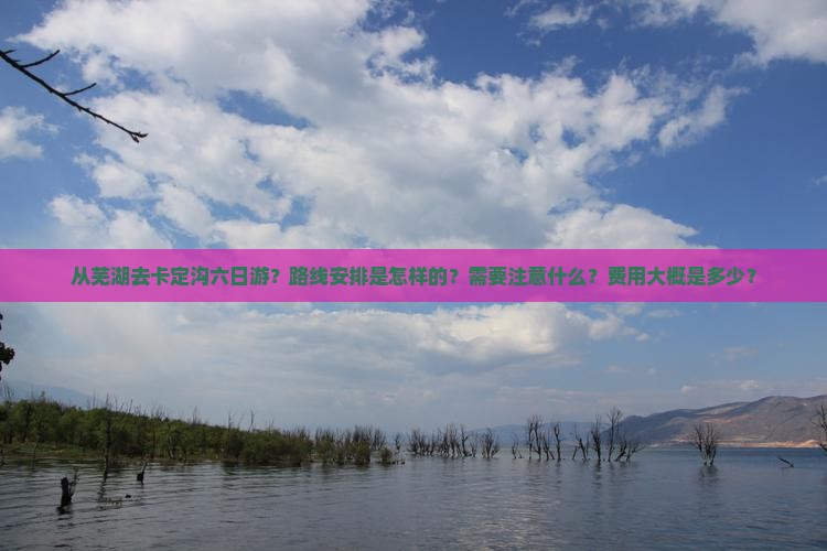 从芜湖去卡定沟六日游？路线安排是怎样的？需要注意什么？费用大概是多少？
