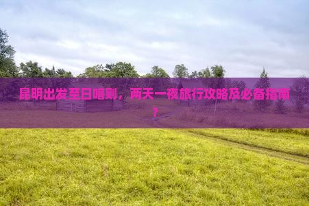 昆明出发至日喀则，两天一夜旅行攻略及必备指南？