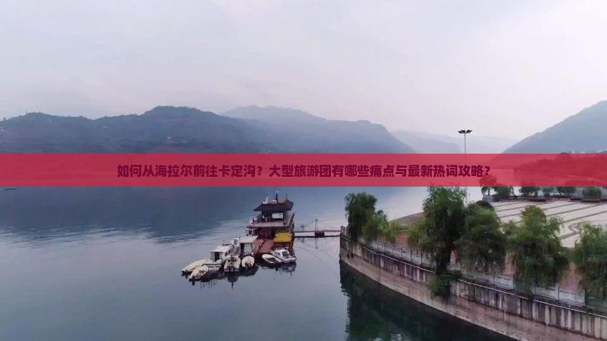 如何从海拉尔前往卡定沟？大型旅游团有哪些痛点与最新热词攻略？