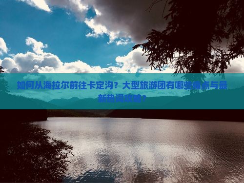 如何从海拉尔前往卡定沟？大型旅游团有哪些痛点与最新热词攻略？