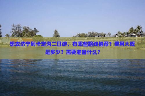想去济宁到卡定沟二日游，有哪些路线推荐？费用大概是多少？需要准备什么？