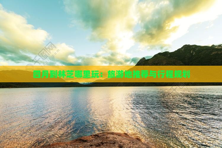 四月到林芝哪里玩：旅游地推荐与行程规划
