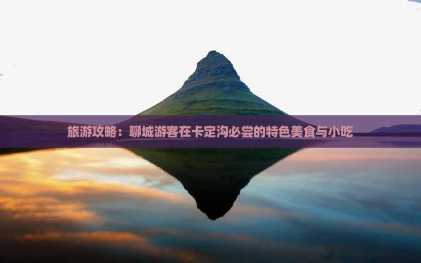 旅游攻略：聊城游客在卡定沟必尝的特色美食与小吃