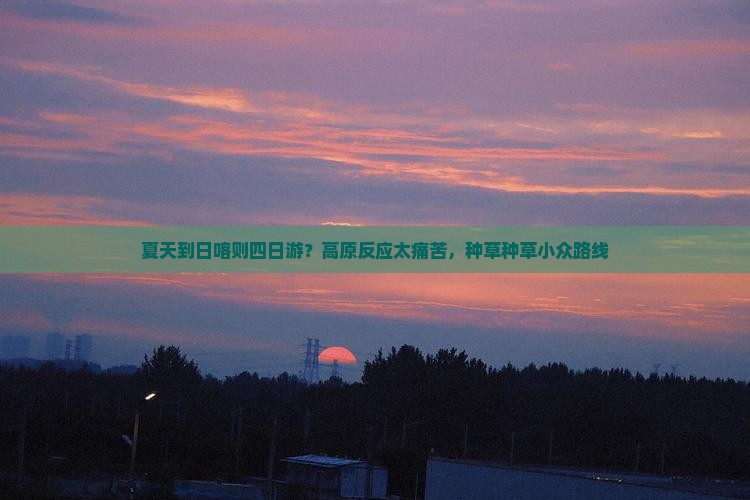 夏天到日喀则四日游？高原反应太痛苦，种草种草小众路线