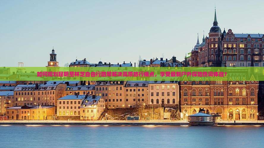 如何规划昆明至林芝自由行路犀解决高原旅行痛点，享受最新户外探险热词体验？