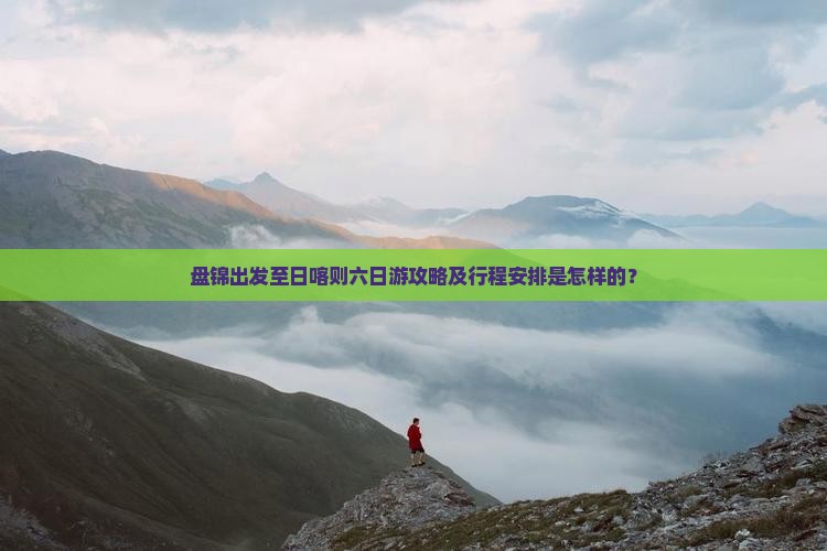 盘锦出发至日喀则六日游攻略及行程安排是怎样的？