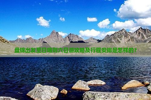 盘锦出发至日喀则六日游攻略及行程安排是怎样的？