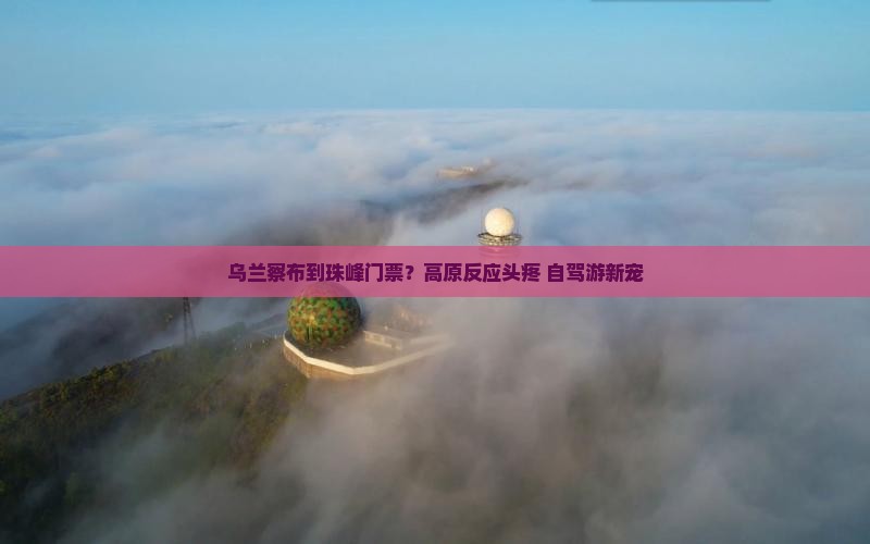 乌兰察布到珠峰门票？高原反应头疼+自驾游新宠