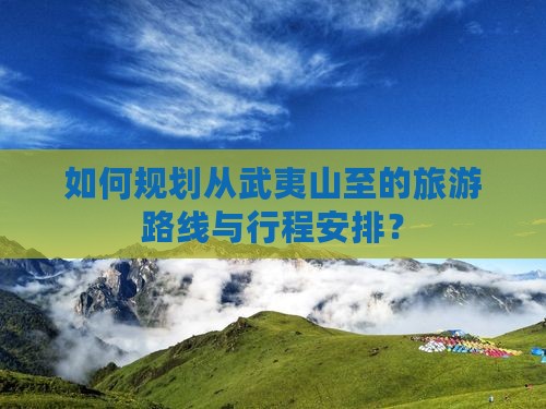 如何规划从武夷山至的旅游路线与行程安排？