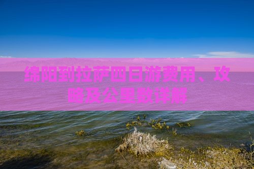 绵阳到拉萨四日游费用、攻略及公里数详解