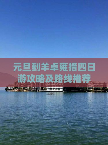 元旦到羊卓雍措四日游攻略及路线推荐
