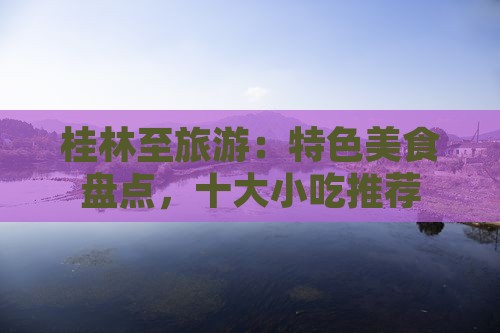 桂林至旅游：特色美食盘点，十大小吃推荐