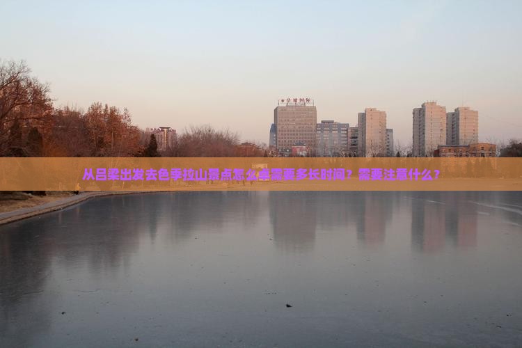 从吕梁出发去色季拉山景点怎么卓需要多长时间？需要注意什么？