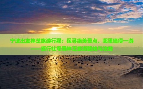 宁波出发林芝旅游行程：探寻绝美景点，哪里值得一游——旅行社专属林芝旅游路线与攻略