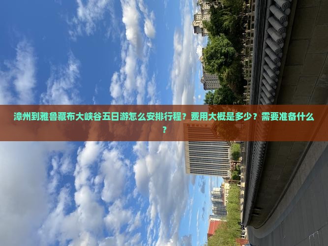 漳州到雅鲁藏布大峡谷五日游怎么安排行程？费用大概是多少？需要准备什么？