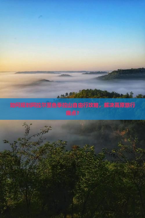 如何规划阿拉尔至色季拉山自由行攻略，解决高原旅行痛点？
