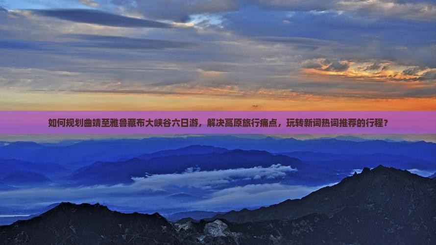 如何规划曲靖至雅鲁藏布大峡谷六日游，解决高原旅行痛点，玩转新词热词推荐的行程？