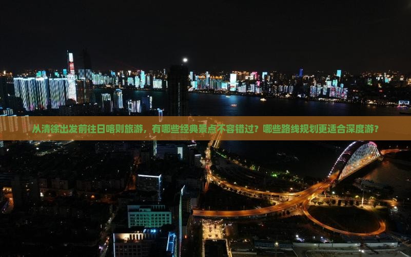 从清徐出发前往日喀则旅游，有哪些经典景点不容错过？哪些路线规划更适合深度游？