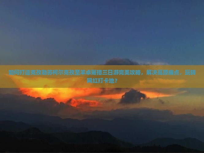 如何打造克孜勒苏柯尔克孜至羊卓雍措三日游完美攻略，解决高原痛点，玩转网红打卡地？