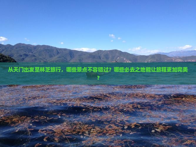 从天门出发至林芝旅行，哪些景点不容错过？哪些必去之地能让旅程更加完美？