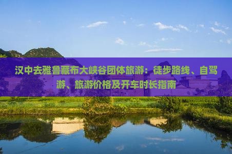 汉中去雅鲁藏布大峡谷团体旅游：徒步路线、自驾游、旅游价格及开车时长指南