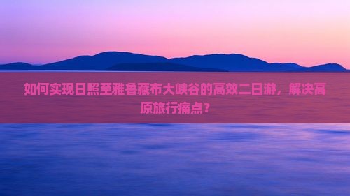 如何实现日照至雅鲁藏布大峡谷的高效二日游，解决高原旅行痛点？