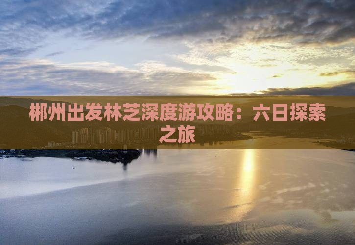 郴州出发林芝深度游攻略：六日探索之旅