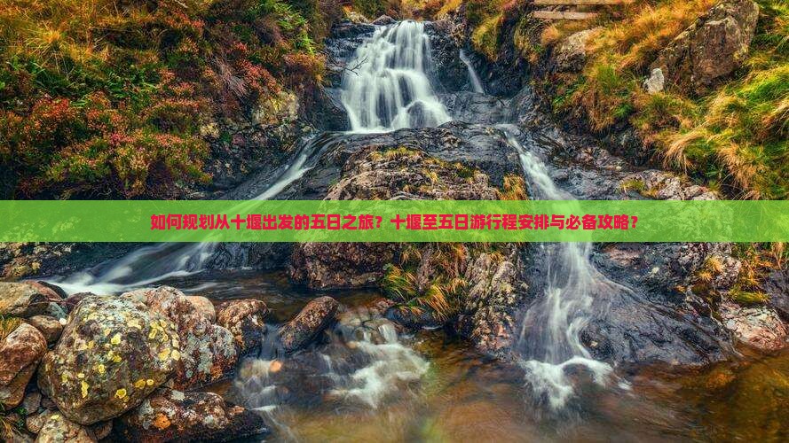 如何规划从十堰出发的五日之旅？十堰至五日游行程安排与必备攻略？