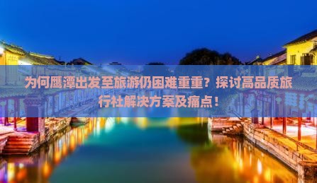 为何鹰潭出发至旅游仍困难重重？探讨高品质旅行社解决方案及痛点！
