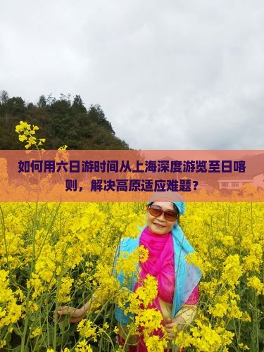 如何用六日游时间从上海深度游览至日喀则，解决高原适应难题？