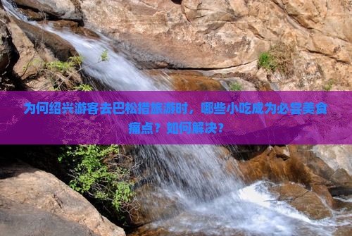 为何绍兴游客去巴松措旅游时，哪些小吃成为必尝美食痛点？如何解决？
