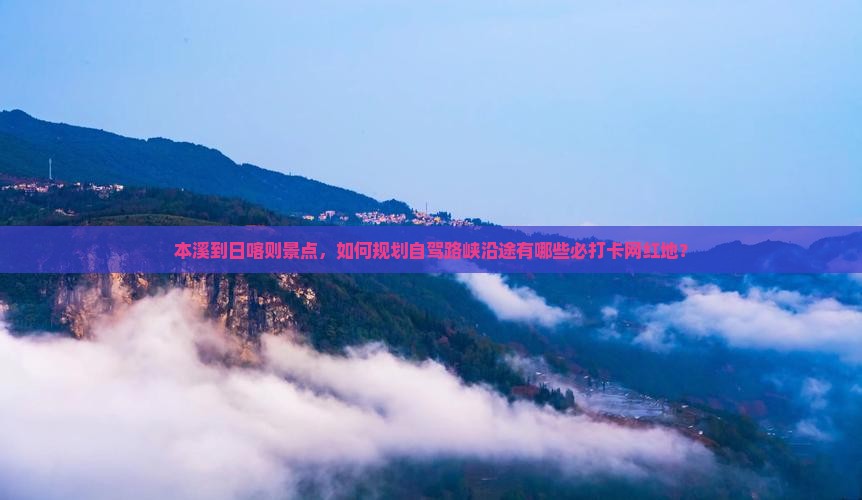 本溪到日喀则景点，如何规划自驾路峡沿途有哪些必打卡网红地？