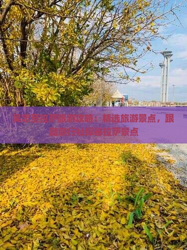 吴忠至拉萨旅游攻略：精选旅游景点，跟随旅行社探秘拉萨景点