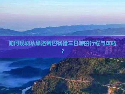 如何规划从果洛到巴松措三日游的行程与攻略？