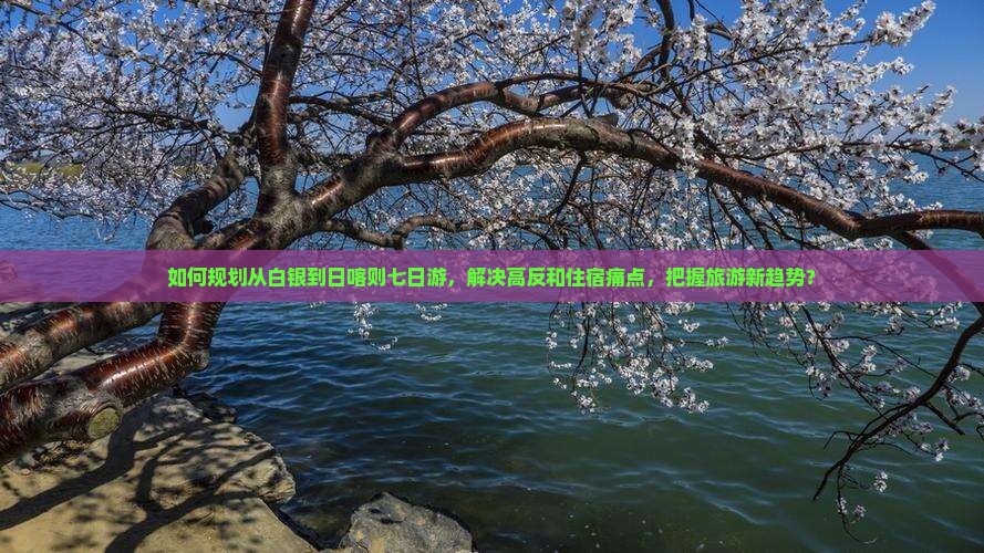 如何规划从白银到日喀则七日游，解决高反和住宿痛点，把握旅游新趋势？