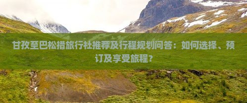 甘孜至巴松措旅行社推荐及行程规划问答：如何选择、预订及享受旅程？