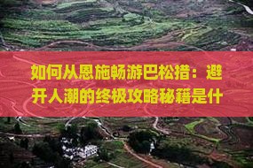 如何从恩施畅游巴松措：避开人潮的终极攻略秘籍是什么？