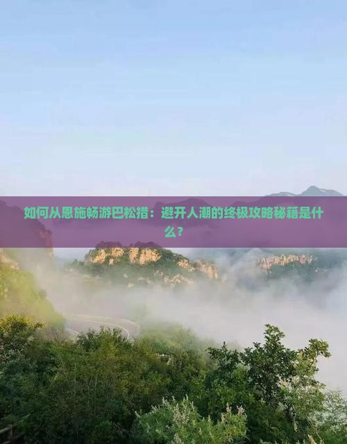 如何从恩施畅游巴松措：避开人潮的终极攻略秘籍是什么？