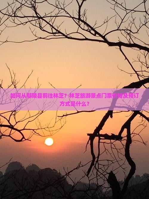 如何从鄢陵县前往林芝？林芝旅游景点门票价格及预订方式是什么？