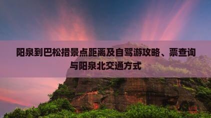 阳泉到巴松措景点距离及自驾游攻略、票查询与阳泉北交通方式