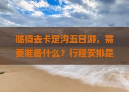 临猗去卡定沟五日游，需要准备什么？行程安排是怎样的？费用大概是多少？
