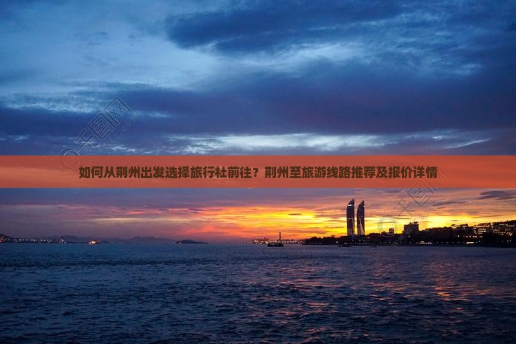 如何从荆州出发选择旅行社前往？荆州至旅游线路推荐及报价详情