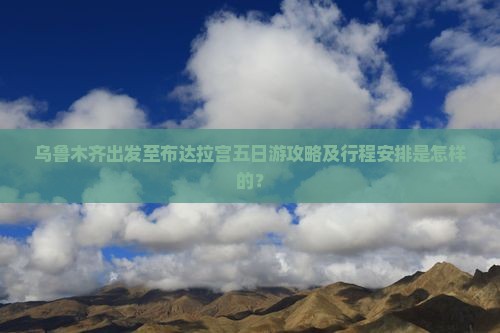 乌鲁木齐出发至布达拉宫五日游攻略及行程安排是怎样的？